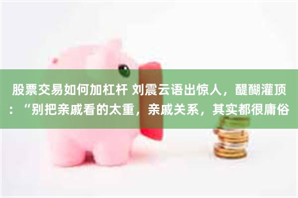 股票交易如何加杠杆 刘震云语出惊人，醍醐灌顶：“别把亲戚看的太重，亲戚关系，其实都很庸俗