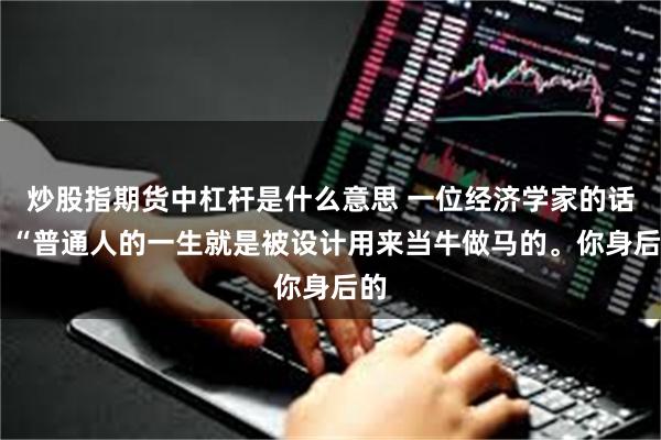 炒股指期货中杠杆是什么意思 一位经济学家的话： “普通人的一生就是被设计用来当牛做马的。你身后的