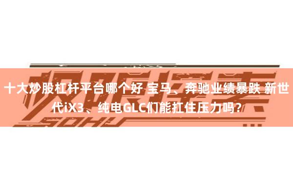 十大炒股杠杆平台哪个好 宝马、奔驰业绩暴跌 新世代iX3、纯电GLC们能扛住压力吗？