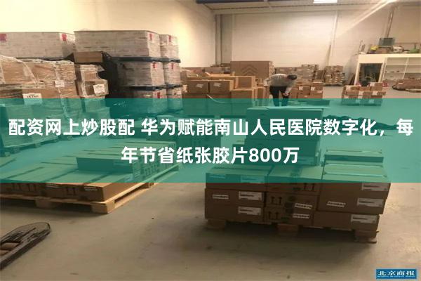 配资网上炒股配 华为赋能南山人民医院数字化，每年节省纸张胶片800万