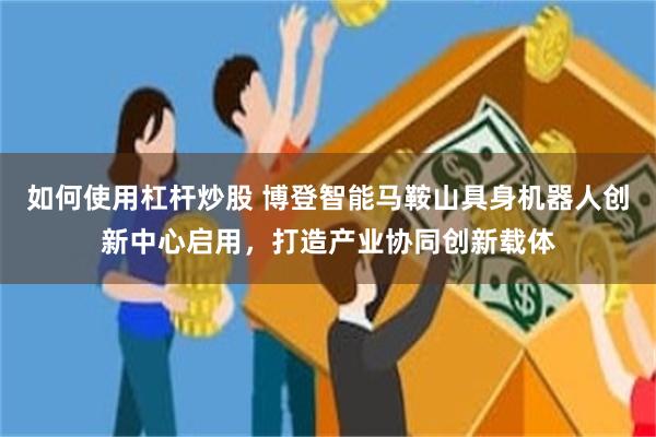 如何使用杠杆炒股 博登智能马鞍山具身机器人创新中心启用，打造产业协同创新载体