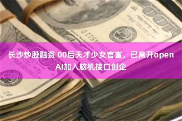 长沙炒股融资 00后天才少女官宣，已离开openAI加入脑机接口创企