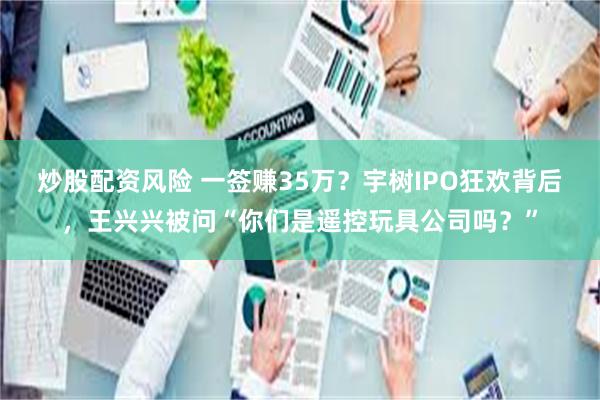 炒股配资风险 一签赚35万?宇树IPO狂欢背后,王兴兴被问“你们是遥控玩具公司吗?”