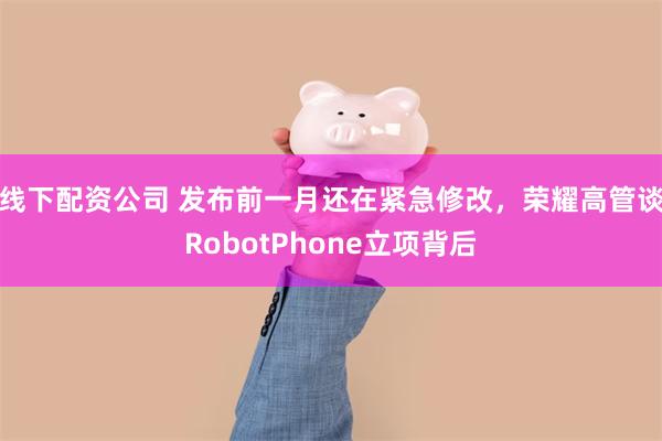 线下配资公司 发布前一月还在紧急修改，荣耀高管谈RobotPhone立项背后