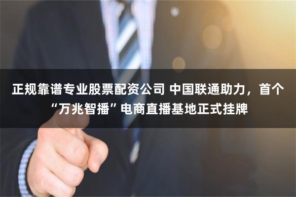 正规靠谱专业股票配资公司 中国联通助力，首个“万兆智播”电商直播基地正式挂牌