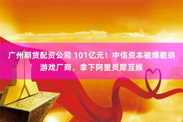 广州期货配资公司 101亿元！中信资本被爆截胡游戏厂商，拿下阿里灵犀互娱