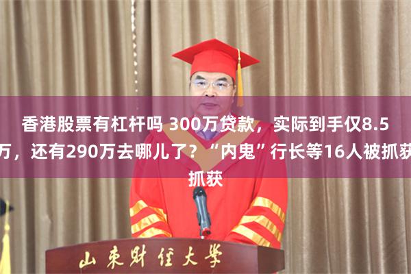 香港股票有杠杆吗 300万贷款，实际到手仅8.5万，还有290万去哪儿了？“内鬼”行长等16人被抓获