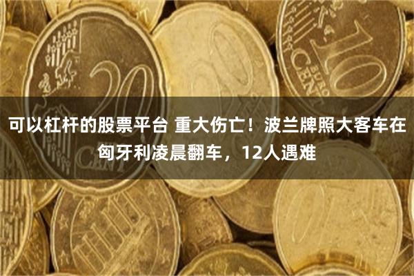 可以杠杆的股票平台 重大伤亡！波兰牌照大客车在匈牙利凌晨翻车，12人遇难