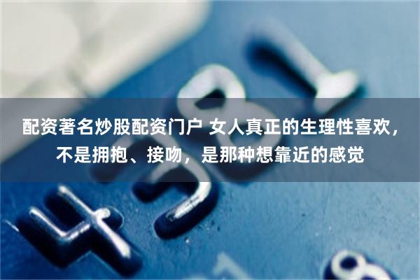 配资著名炒股配资门户 女人真正的生理性喜欢,不是拥抱、接吻,是那种想靠近的感觉