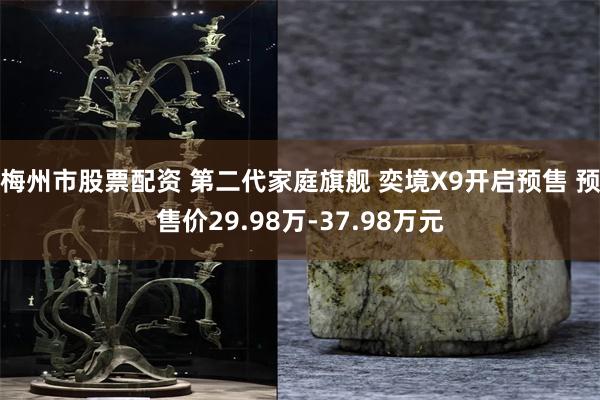 梅州市股票配资 第二代家庭旗舰 奕境X9开启预售 预售价29.98万-37.98万元