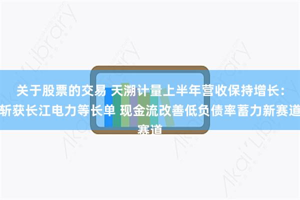 关于股票的交易 天溯计量上半年营收保持增长：斩获长江电力等长单 现金流改善低负债率蓄力新赛道