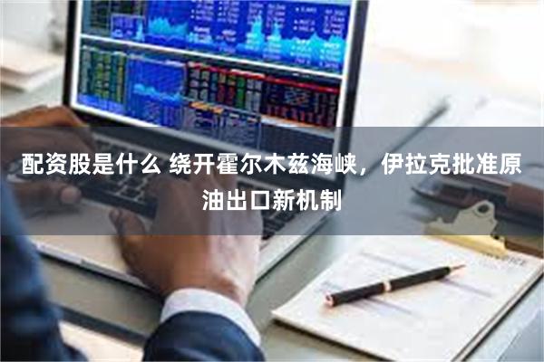 配资股是什么 绕开霍尔木兹海峡，伊拉克批准原油出口新机制