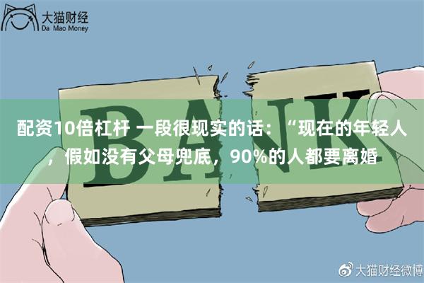 配资10倍杠杆 一段很现实的话：“现在的年轻人，假如没有父母兜底，90%的人都要离婚