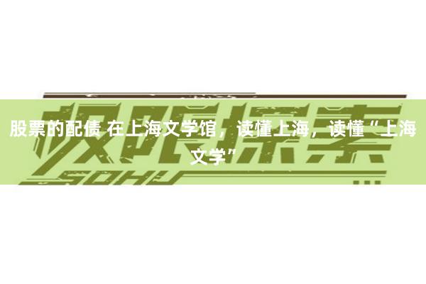 股票的配债 在上海文学馆,读懂上海,读懂“上海文学”