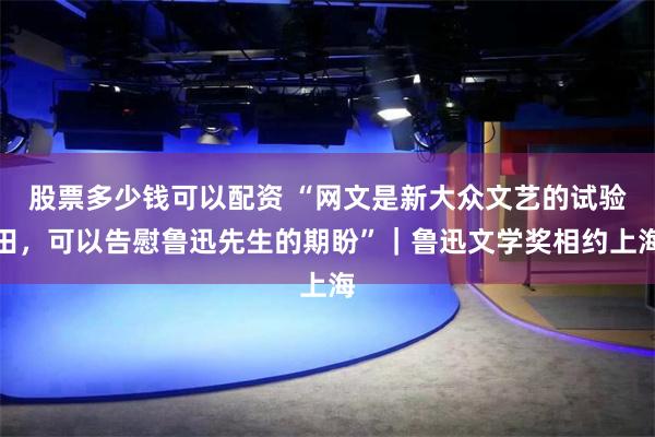 股票多少钱可以配资 “网文是新大众文艺的试验田，可以告慰鲁迅先生的期盼”｜鲁迅文学奖相约上海