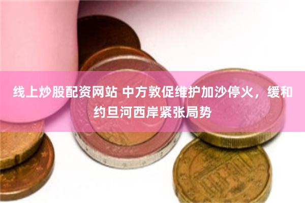 线上炒股配资网站 中方敦促维护加沙停火，缓和约旦河西岸紧张局势