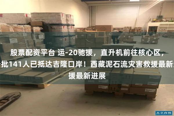股票配资平台 运-20驰援,直升机前往核心区,第一批141人已抵达吉隆口岸!西藏泥石流灾害救援最新进展