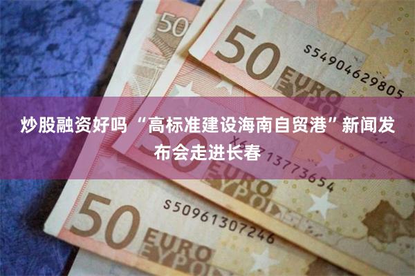 炒股融资好吗 “高标准建设海南自贸港”新闻发布会走进长春