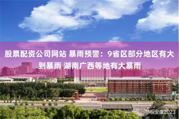 股票配资公司网站 暴雨预警：9省区部分地区有大到暴雨 湖南广西等地有大暴雨