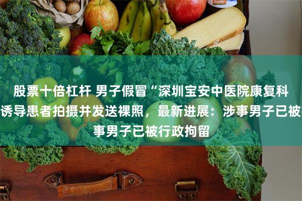 股票十倍杠杆 男子假冒“深圳宝安中医院康复科医生”，诱导患者拍摄并发送裸照，最新进展：涉事男子已被行政拘留
