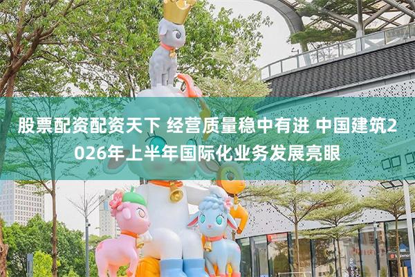 股票配资配资天下 经营质量稳中有进 中国建筑2026年上半年国际化业务发展亮眼
