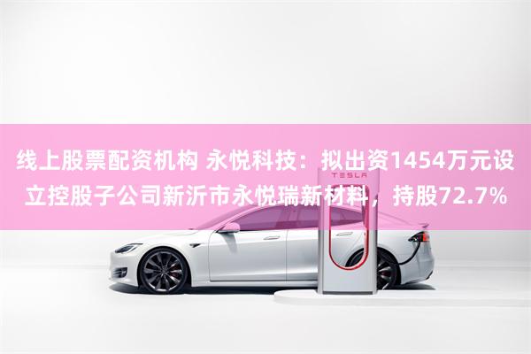 线上股票配资机构 永悦科技：拟出资1454万元设立控股子公司新沂市永悦瑞新材料，持股72.7%