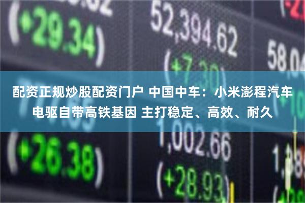 配资正规炒股配资门户 中国中车：小米澎程汽车电驱自带高铁基因 主打稳定、高效、耐久