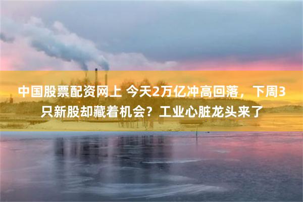 中国股票配资网上 今天2万亿冲高回落，下周3只新股却藏着机会？工业心脏龙头来了