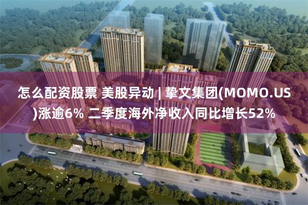 怎么配资股票 美股异动 | 挚文集团(MOMO.US)涨逾6% 二季度海外净收入同比增长52%