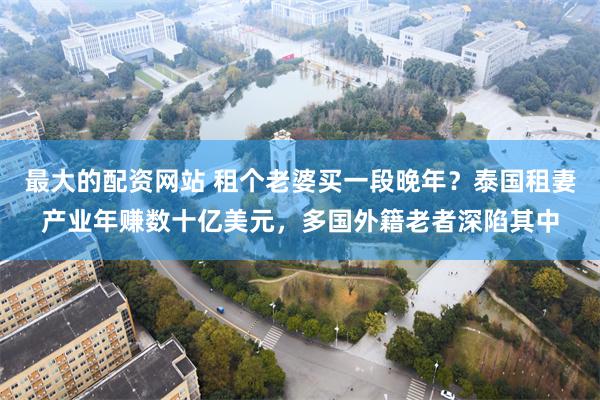 最大的配资网站 租个老婆买一段晚年？泰国租妻产业年赚数十亿美元，多国外籍老者深陷其中