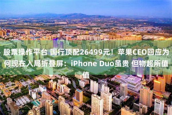 股票操作平台 国行顶配26499元！苹果CEO回应为何现在入局折叠屏：iPhone Duo虽贵 但物超所值