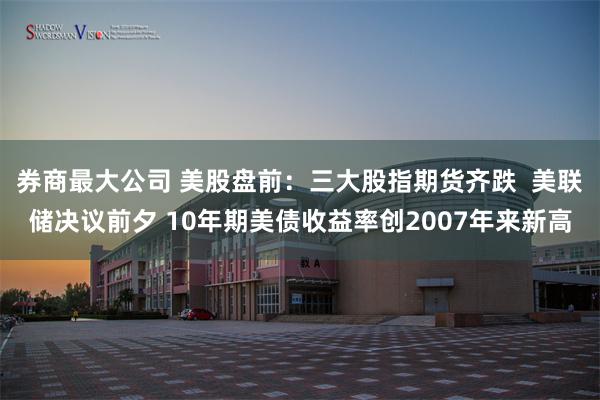 券商最大公司 美股盘前：三大股指期货齐跌  美联储决议前夕 10年期美债收益率创2007年来新高
