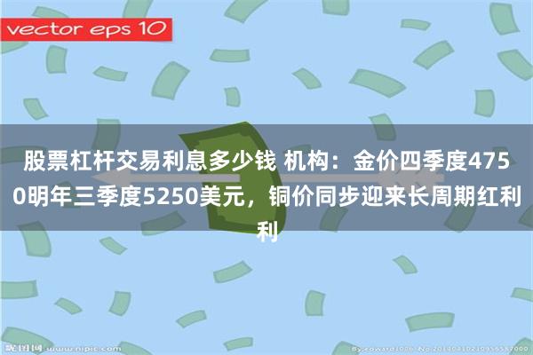 股票杠杆交易利息多少钱 机构：金价四季度4750明年三季度5250美元，铜价同步迎来长周期红利