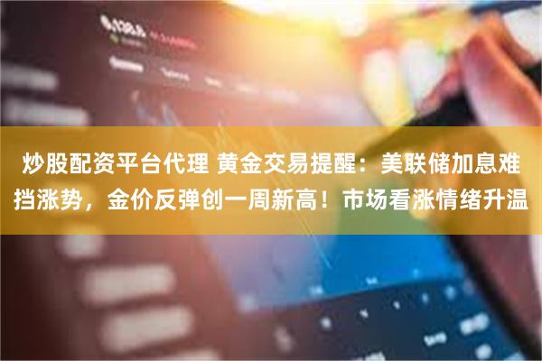 炒股配资平台代理 黄金交易提醒:美联储加息难挡涨势,金价反弹创一周新高!市场看涨情绪升温