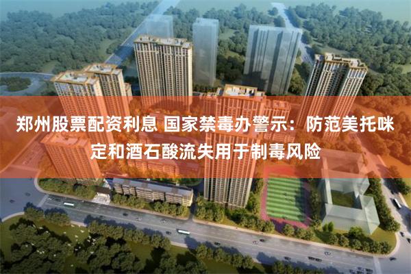 郑州股票配资利息 国家禁毒办警示:防范美托咪定和酒石酸流失用于制毒风险