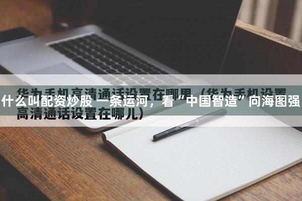 什么叫配资炒股 一条运河，看“中国智造”向海图强