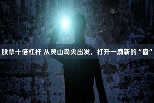 股票十倍杠杆 从灵山岛尖出发，打开一扇新的“窗”