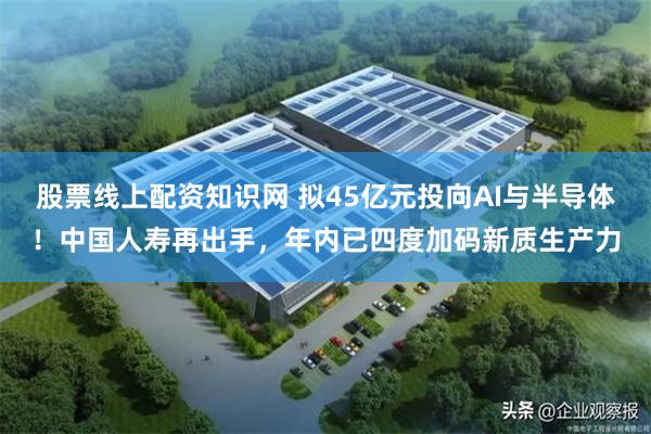 股票线上配资知识网 拟45亿元投向AI与半导体！中国人寿再出手，年内已四度加码新质生产力