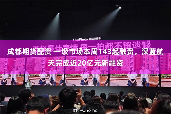成都期货配资 一级市场本周143起融资,深蓝航天完成近20亿元新融资
