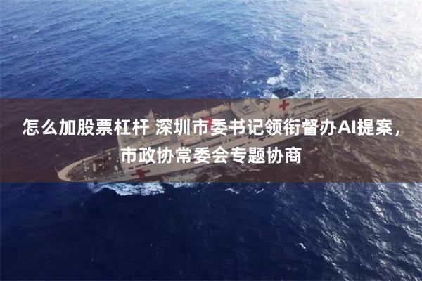 怎么加股票杠杆 深圳市委书记领衔督办AI提案，市政协常委会专题协商
