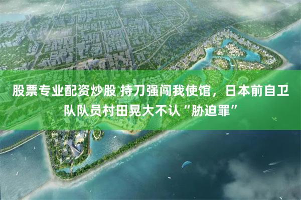 股票专业配资炒股 持刀强闯我使馆，日本前自卫队队员村田晃大不认“胁迫罪”