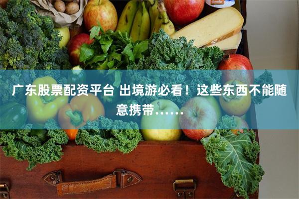 广东股票配资平台 出境游必看！这些东西不能随意携带……