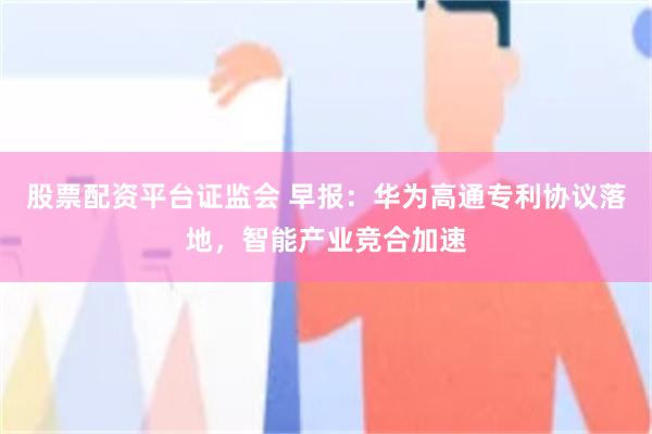 股票配资平台证监会 早报：华为高通专利协议落地，智能产业竞合加速