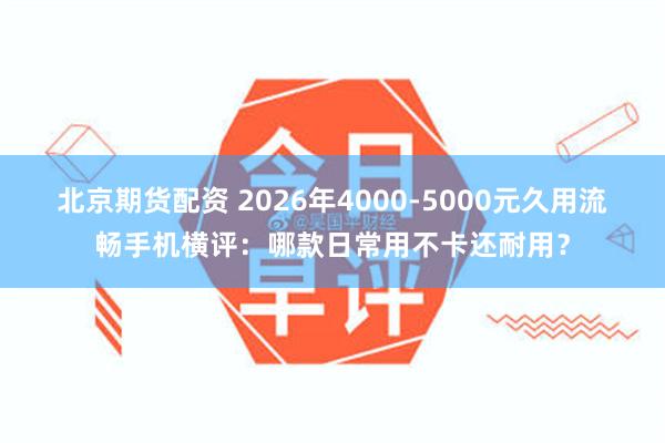 北京期货配资 2026年4000-5000元久用流畅手机横评：哪款日常用不卡还耐用？