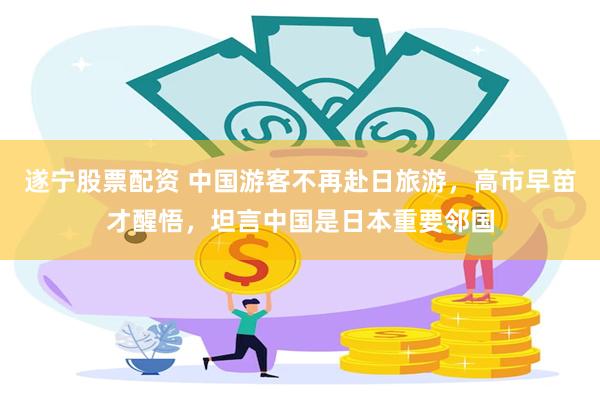 遂宁股票配资 中国游客不再赴日旅游，高市早苗才醒悟，坦言中国是日本重要邻国