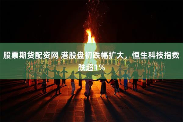 股票期货配资网 港股盘初跌幅扩大，恒生科技指数跌超1%