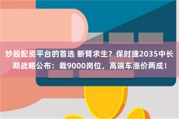 炒股配资平台的首选 断臂求生？保时捷2035中长期战略公布：裁9000岗位，高端车涨价两成！
