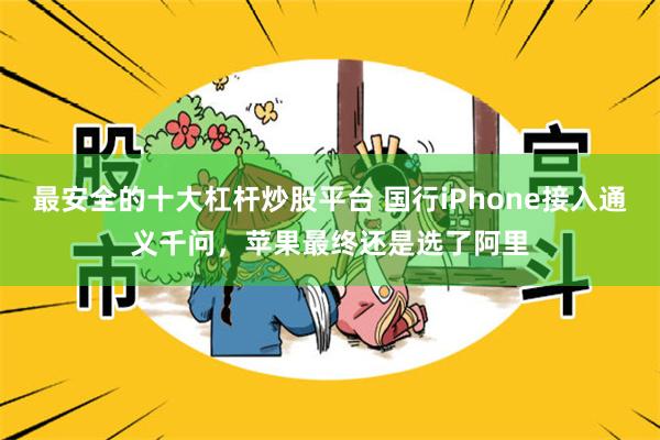 最安全的十大杠杆炒股平台 国行iPhone接入通义千问,苹果最终还是选了阿里