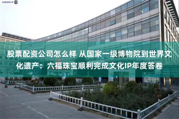 股票配资公司怎么样 从国家一级博物院到世界文化遗产：六福珠宝顺利完成文化IP年度答卷