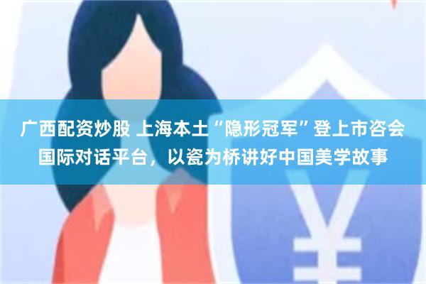 广西配资炒股 上海本土“隐形冠军”登上市咨会国际对话平台，以瓷为桥讲好中国美学故事